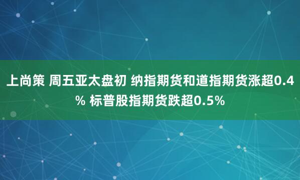 上尚策 周五亚太盘初 纳指期货和道指期货涨超0.4% 标普股指期货跌超0.5%