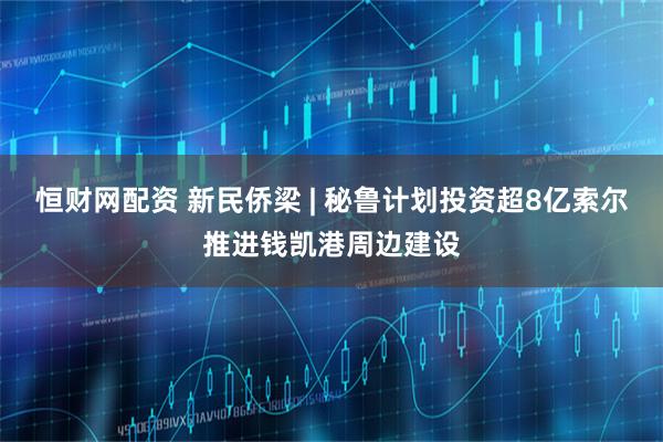 恒财网配资 新民侨梁 | 秘鲁计划投资超8亿索尔推进钱凯港周边建设