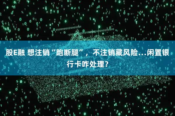 股E融 想注销“跑断腿”，不注销藏风险…闲置银行卡咋处理？