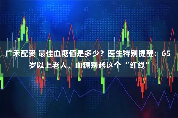 广禾配资 最佳血糖值是多少？医生特别提醒：65 岁以上老人，血糖别越这个 “红线”