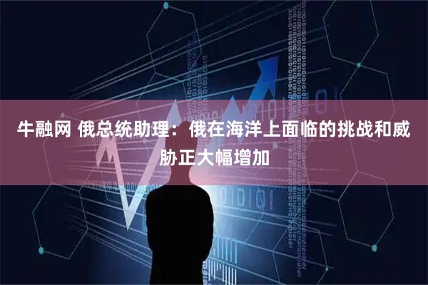 牛融网 俄总统助理：俄在海洋上面临的挑战和威胁正大幅增加