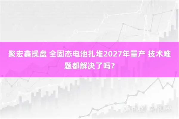 聚宏鑫操盘 全固态电池扎堆2027年量产 技术难题都解决了吗？