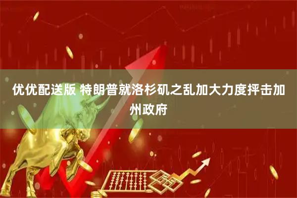 优优配送版 特朗普就洛杉矶之乱加大力度抨击加州政府