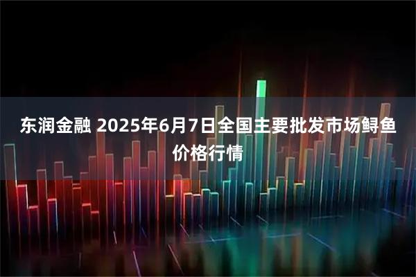 东润金融 2025年6月7日全国主要批发市场鲟鱼价格行情