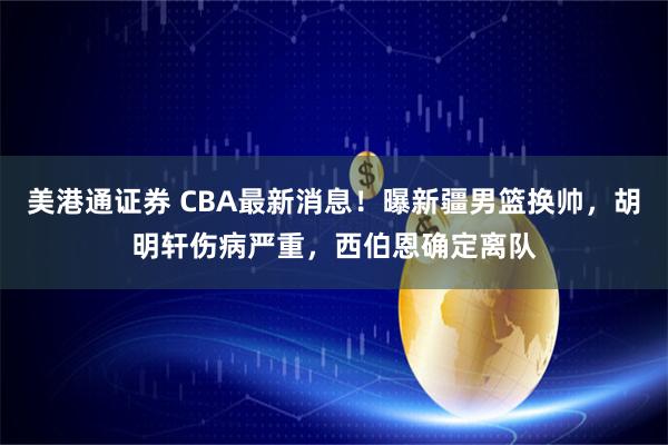 美港通证券 CBA最新消息！曝新疆男篮换帅，胡明轩伤病严重，西伯恩确定离队