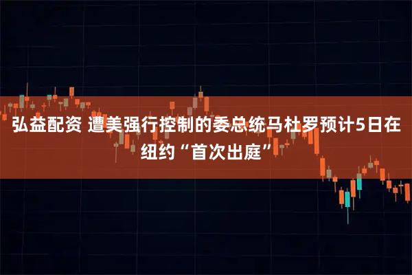 弘益配资 遭美强行控制的委总统马杜罗预计5日在纽约“首次出庭”