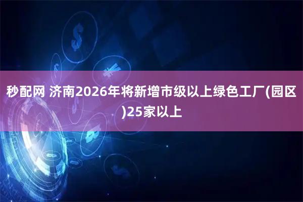 秒配网 济南2026年将新增市级以上绿色工厂(园区)25家以上